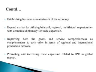  Establishing business as mainstream of the economy.
 Expand market by utilizing bilateral, regional, multilateral opportunities
with economic diplomacy for trade expansion.
 Improving both the goods and service competitiveness as
complementary to each other in terms of regional and international
production network.
 Promoting and increasing trade expansion related to IPR in global
market.
 
