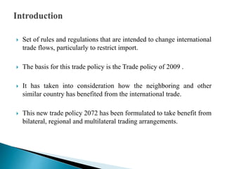  Set of rules and regulations that are intended to change international
trade flows, particularly to restrict import.
 The basis for this trade policy is the Trade policy of 2009 .
 It has taken into consideration how the neighboring and other
similar country has benefited from the international trade.
 This new trade policy 2072 has been formulated to take benefit from
bilateral, regional and multilateral trading arrangements.
 