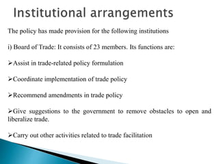 The policy has made provision for the following institutions
i) Board of Trade: It consists of 23 members. Its functions are:
Assist in trade-related policy formulation
Coordinate implementation of trade policy
Recommend amendments in trade policy
Give suggestions to the government to remove obstacles to open and
liberalize trade.
Carry out other activities related to trade facilitation
 