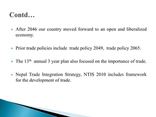  After 2046 our country moved forward to an open and liberalized
economy.
 Prior trade policies include trade policy 2049, trade policy 2065.
 The 13th annual 3 year plan also focused on the importance of trade.
 Nepal Trade Integration Strategy, NTIS 2010 includes framework
for the development of trade.
 