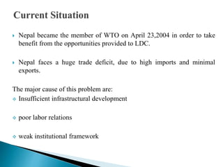  Nepal became the member of WTO on April 23,2004 in order to take
benefit from the opportunities provided to LDC.
 Nepal faces a huge trade deficit, due to high imports and minimal
exports.
The major cause of this problem are:
 Insufficient infrastructural development
 poor labor relations
 weak institutional framework
 