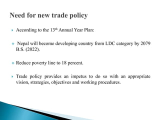  According to the 13th Annual Year Plan:
 Nepal will become developing country from LDC category by 2079
B.S. (2022).
 Reduce poverty line to 18 percent.
 Trade policy provides an impetus to do so with an appropriate
vision, strategies, objectives and working procedures.
 