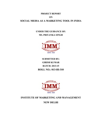 PROJECT REPORT
ON
SOCIAL MEDIA AS A MARKETING TOOL IN INDIA
UNDER THE GUIDANCE OF:
MS. PRIYANKA SINGH
SUBMITTED BY:
GIRISH KUMAR
BATCH: 2013-15
ROLL NO.: 013-III-310
INSTITUTE OF MARKETING AND MANAGEMENT
NEW DELHI
 