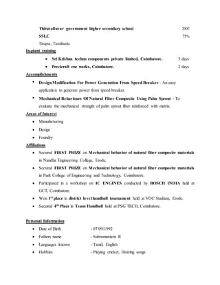 Thiruvalluvar government higher secondary school 2007
SSLC 75%
Tirupur, Tamilnadu.
In-plant training
 Sri Krishna techno components private limited, Coimbatore. 5 days
 Precicraft cnc works, Coimbatore. 2 days
Accomplishments
 DesignModification For Power Generation From Speed Breaker - An easy
application to generate power from speed breaker.
 Mechanical Behaviours Of Natural Fiber Composite Using Palm Sprout - To
evaluate the mechanical strength of palm sprout fiber reinforced with matrix.
Areas of Interest
 Manufacturing
 Design
 Foundry
Affiliations
 Secured FIRST PRIZE on Mechanical behavior of natural fiber composite materials
in Nandha Engineering College, Erode.
 Secured FIRST PRIZE on Mechanical behavior of natural fiber composite materials
in Park College of Engineering and Technology, Coimbatore.
 Participated in a workshop on IC ENGINES conducted by BOSCH INDIA held at
GCT, Coimbatore.
 Won 1st place in district level handball tournament held at VOC Stadium, Erode.
 Secured 4th Place in Team Handball held at PSG TECH, Coimbatore.
Personal Information
 Date of Birth - 07/09/1992
 Fathers name - Subramaniam R
 Languages known - Tamil, English
 Hobbies - Playing cricket, Hearing songs
 