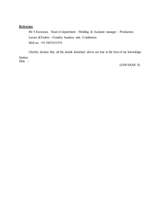 Reference
Mr T.Easwaran, Head of department - Molding & Assistant manager - Production,
Larsen &Toubro - Foundry business unit, Coimbatore.
Mob no: +91 9487631978.
I hereby declare that, all the details furnished above are true to the best of my knowledge.
Station:
Date :
(JAWAHAR S)
 