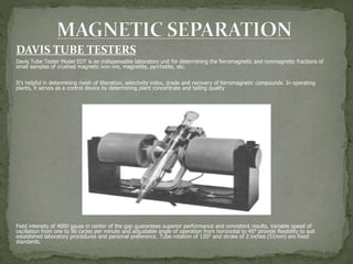 DAVIS TUBE TESTERS
Davis Tube Tester Model EDT is an indispensable laboratory unit for determining the ferromagnetic and nonmagnetic fractions of
small samples of crushed magnetic iron ore, magnetite, pyrrhotite, etc.
It’s helpful in determining mesh of liberation, selectivity index, grade and recovery of ferromagnetic compounds. In operating
plants, it serves as a control device by determining plant concentrate and tailing quality
Field intensity of 4000 gauss in center of the gap guarantees superior performance and consistent results. Variable speed of
oscillation from one to 90 cycles per minute and adjustable angle of operation from horizontal to 45° provide flexibility to suit
established laboratory procedures and personal preference. Tube rotation of 120° and stroke of 2 inches (51mm) are fixed
standards.
 