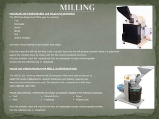 MACSALAB 200 CROSS BEATER LAB MILLS (PULVERISERS)
The 200 Cross Beater Lab Mill is used for crushing:
 Coal
 Chemicals
 Spices
 Bricks
 Soil
 Ores & Minerals
and many more materials in the medium hard range.
Once the material is fed into the feed chute, it quickly flows into the mill grinding chamber where it is pulverised
against the chamber lining by impact with the fast moving hardened hammers.
Once the particles reach the required size they are discharged through interchangeable
screens into the collection bag or receptacle.
MACSA 300 OVERHUNG HAMMER MILLS (DISINTEGRATORS)
The MACSA 300 Overhung Hammermill (Disintegrator Mills) have been introduced to
satisfy the needs of laboratories, research institutions and industry requiring size
reduction on a semi production scale. The standard unit is powered by a 4kW drive
with a 380/525 Volt motor.
MACSA 300 Overhung Hammermills have been successfully installed in the following industries:
• Coal • Minerals & Ore • Sugar
• Food • Chemicals • Friable Grain
Once the particles reach the required size they are discharged through interchangeable screens
into the collection bag or receptacle.
 