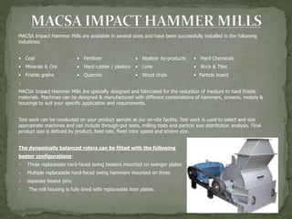 MACSA Impact Hammer Mills are available in several sizes and have been successfully installed in the following
industries:
• Coal • Fertilizer • Abattoir by-products • Hard Chemicals
• Minerals & Ore • Hard rubber / plastics • Lime • Brick & Tiles
• Friable grains • Quarries • Wood chips • Particle board

MACSA Impact Hammer Mills are specially designed and fabricated for the reduction of medium to hard friable
materials. Machines can be designed & manufactured with different combinations of hammers, screens, motors &
housings to suit your specific application and requirements.
Test work can be conducted on your product sample at our on-site facility. Test work is used to select and size
appropriate machines and can include through-put tests, milling tests and particle size distribution analysis. Final
product size is defined by product, feed rate, fixed rotor speed and screen size.
The dynamically balanced rotors can be fitted with the following
beater configurations:
 Three replaceable hard-faced swing beaters mounted on swinger plates
 Multiple replaceable hard-faced swing hammers mounted on three
 separate beater pins
 The mill housing is fully lined with replaceable liner plates.
 