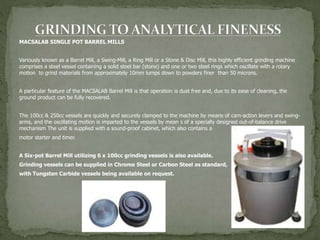 MACSALAB SINGLE POT BARREL MILLS
Variously known as a Barrel Mill, a Swing-Mill, a Ring Mill or a Stone & Disc Mill, this highly efficient grinding machine
comprises a steel vessel containing a solid steel bar (stone) and one or two steel rings which oscillate with a rotary
motion to grind materials from approximately 10mm lumps down to powders finer than 50 microns.
A particular feature of the MACSALAB Barrel Mill is that operation is dust free and, due to its ease of cleaning, the
ground product can be fully recovered.
The 100cc & 250cc vessels are quickly and securely clamped to the machine by means of cam-action levers and swing-
arms, and the oscillating motion is imparted to the vessels by mean s of a specially designed out-of-balance drive
mechanism The unit is supplied with a sound-proof cabinet, which also contains a
motor starter and timer.
A Six-pot Barrel Mill utilizing 6 x 100cc grinding vessels is also available.
Grinding vessels can be supplied in Chrome Steel or Carbon Steel as standard,
with Tungsten Carbide vessels being available on request.
 