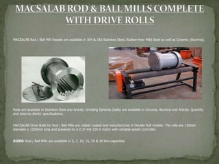 MACSALAB Rod / Ball Mill Vessels are available in 304 & 316 Stainless Steel, Rubber-liner Mild Steel as well as Ceramic (Alumina).
Rods are available in Stainless Steel and Arlicite. Grinding Spheres (balls) are available in Zirconia, Alumina and Arlicite. Quantity
and sizes to clients’ specifications.
MACSALAB Drive Rolls for Rod / Ball Mills are rubber coated and manufactured in Double Roll models. The rolls are 120mm
diameter x 1200mm long and powered by a 0.37 kW 220 V motor with variable speed controller.
SIZES: Rod / Ball Mills are available in 5, 7, 10, 15, 20 & 30 litre capacities
 