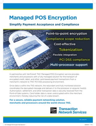 Managed POS Encryption
Point-to-point encryption
Tokenization
PCI DSS compliance
Compliance scope reduction
Cost-effective
Flexible integration
Simplify Payment Acceptance and Compliance
US June 14
Multi-processor support
In partnership with VeriFone® TNS’ Managed POS Encryption service provides
merchants and processors with a fully managed solution for the transport of
encrypted credit, debit, and other card-based payment transactions from a
merchant’s network to TNS’ PCI DSS processing environment.
Once data is within the TNS network, the redundant and fully monitored solution
coordinates the decrypted message and delivers it to the processor or acquirer host(s).
Authorization, settlement, and other transaction data is securely received from the
Point-of-Sale systems. Card holder data is never unencrypted within the merchant
environment, thereby reducing the risk of a data breach.
For a secure, reliable payment networking solution,
merchants and processors around the world choose TNS.
A3110 Managed POS Encryption Data Sheet.indd 1 06/06/2014 11:24
 