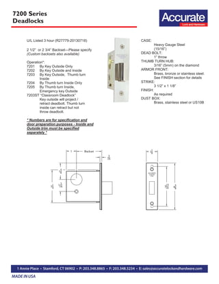 7200 Series
Deadlocks
U/L Listed 3 hour (R27779-20130718)
2 1/2” or 2 3/4” Backset—Please specify
(Custom backsets also available)
Operation*:
7201 By Key Outside Only
7202 By Key Outside and Inside
7203 By Key Outside, Thumb turn
Inside
7204 By Thumb turn Inside Only
7205 By Thumb turn Inside,
Emergency key Outside
7203ST “Classroom Deadlock”
Key outside will project /
retract deadbolt. Thumb turn
inside can retract but not
throw deadbolt.
* Numbers are for specification and
door preparation purposes - Inside and
Outside trim must be specified
separately *
CASE:
Heavy Gauge Steel
(15/16”)
DEAD BOLT:
1” throw
THUMB TURN HUB:
3/16” (5mm) on the diamond
ARMOR FRONT:
Brass, bronze or stainless steel.
See FINISH section for details
STRIKE:
3 1/2” x 1 1/8”
FINISH:
As required
DUST BOX:
Brass, stainless steel or US10B
 