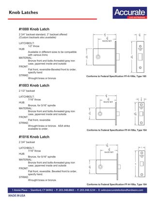 Knob Latches
#1000 Knob Latch
2 3/4” backset standard, 3” backset offered
(Custom backsets also available)
LATCHBOLT:
1/2” throw
HUB:
Available in different sizes to be compatible
with various trims
MATERIAL:
Bronze front and bolts-Annealed gray iron
case, japanned inside and outside
FRONT:
Flat front, reversible-Beveled front to order,
specify hand
STRIKE:
Wrought brass or bronze
#1003 Knob Latch
2 1/2” backset
LATCHBOLT:
7/16” throw
HUB:
Bronze, for 5/16” spindle
MATERIAL:
Bronze front and bolts-Annealed gray iron
case, japanned inside and outside
FRONT:
Flat front, reversible
STRIKE:
Wrought brass or bronze. ASA strike
available to order.
#1016 Knob Latch
2 3/4” backset
LATCHBOLT:
7/16” throw
HUB:
Bronze, for 5/16” spindle
MATERIAL:
Bronze front and bolts-Annealed gray iron
case, japanned inside and outside
FRONT:
Flat front, reversible. Beveled front to order,
specify hand.
STRIKE:
Wrought brass or bronze.
Conforms to Federal Specification FF-H-106a, Type 185
Conforms to Federal Specification FF-H-106a, Type 184
Conforms to Federal Specification FF-H-106a, Type 184
 