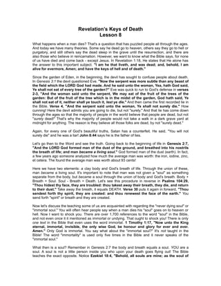 Revelation’s Keys of Death
                                      Lesson 8
What happens when a man dies? That's a question that has puzzled people all through the ages.
And today we have many theories. Some say he dead go to heaven, others say they go to hell or
purgatory, and still others say the dead sleep in the grave until the resurrection, and there are
also those who believe in reincarnation. However, we want to know what the Bible says, for none
of us have died and come back - except Jesus. In Revelation 1:18, He states that He alone has
the answer to this important subject. "I am he that liveth, and was dead; and, behold, I am
alive for evermore, Amen; and have the keys of hell and of death."

Since the garden of Eden, in the beginning, the devil has sought to confuse people about death.
In Genesis 3:1 the devil questioned Eve. "Now the serpent was more subtle than any beast of
the field which the LORD God had made. And he said unto the woman, Yea, hath God said,
Ye shall not eat of every tree of the garden?" Eve was quick to run to God's defense in verses
2-3, "And the woman said unto the serpent, We may eat of the fruit of the trees of the
garden: But of the fruit of the tree which is in the midst of the garden, God hath said, Ye
shall not eat of it, neither shall ye touch it, lest ye die." And then came the first recorded lie in
the Bible. Verse 4, "And the serpent said unto the woman, Ye shall not surely die." How
cunning! Here the devil admits you are going to die, but not "surely." And that lie has come down
through the ages so that the majority of people in the world believe that people are dead, but not
"surely dead!" That's why the majority of people would not take a walk in a dark grave yard at
midnight for anything. The reason is they believe all those folks are dead, by not "surely dead."

Again, for every one of God's beautiful truths, Satan has a counterfeit. He said, "You will not
surely die" and he was a liar! John 8:44 says he is the father of lies.

Let's go then to the Word and see the truth. Going back to the beginning of life in Genesis 2:7,
"And the LORD God formed man of the dust of the ground, and breathed into his nostrils
the breath of life; and man became a living soul." God formed man of the dust (earth). In fact,
a few years ago someone analyzed how much the average man was worth: the iron, iodine, zinc,
et cetera. The found the average man was worth about 93 cents!

Here we have two elements: a clay body and God's breath of life. Through the union of these,
man became a living soul. It's important to note that man was not given a "soul" as something
separate from the body, but became a soul through the union of body and God's breath. Body +
Breath = Soul. Soul - Breath = Death. Let's see this procedure in reverse in Psalms 104:29,
"Thou hidest thy face, they are troubled: thou takest away their breath, they die, and return
to their dust." Take away the breath, it equals DEATH. Verse 30 puts it again in forward, "Thou
sendest forth thy spirit, they are created: and thou renewest the face of the earth." You
send forth "spirit" or breath and they are created.

Now let's discuss the teaching some of us are acquainted with regarding the "never dying soul" or
"immortal soul." You will often hear people say when a man dies his "soul" goes on to heaven or
hell. Now I want to shock you. There are over 1,700 references to the word "soul" in the Bible,
and not even once it it mentioned as immortal or undying. That ought to shock you! There is only
one text in the Bible that even uses the word immortal. 1 Timothy 1:17, "Now unto the King
eternal, immortal, invisible, the only wise God, be honour and glory for ever and ever.
Amen." Only God is immortal. You say what about the "immortal soul?" It's not taught in the
Bible! The word "immortality" is used only five times in the Bible and it never speaks of the
"immortal soul."

What then is a soul? Remember in Genesis 2:7 the body and breath equals a soul. YOU are a
soul. A soul is not a little person inside you who upon your death goes flying out! The Bible
teaches the exact opposite. Notice Ezekiel 18:4, "Behold, all souls are mine; as the soul of
 