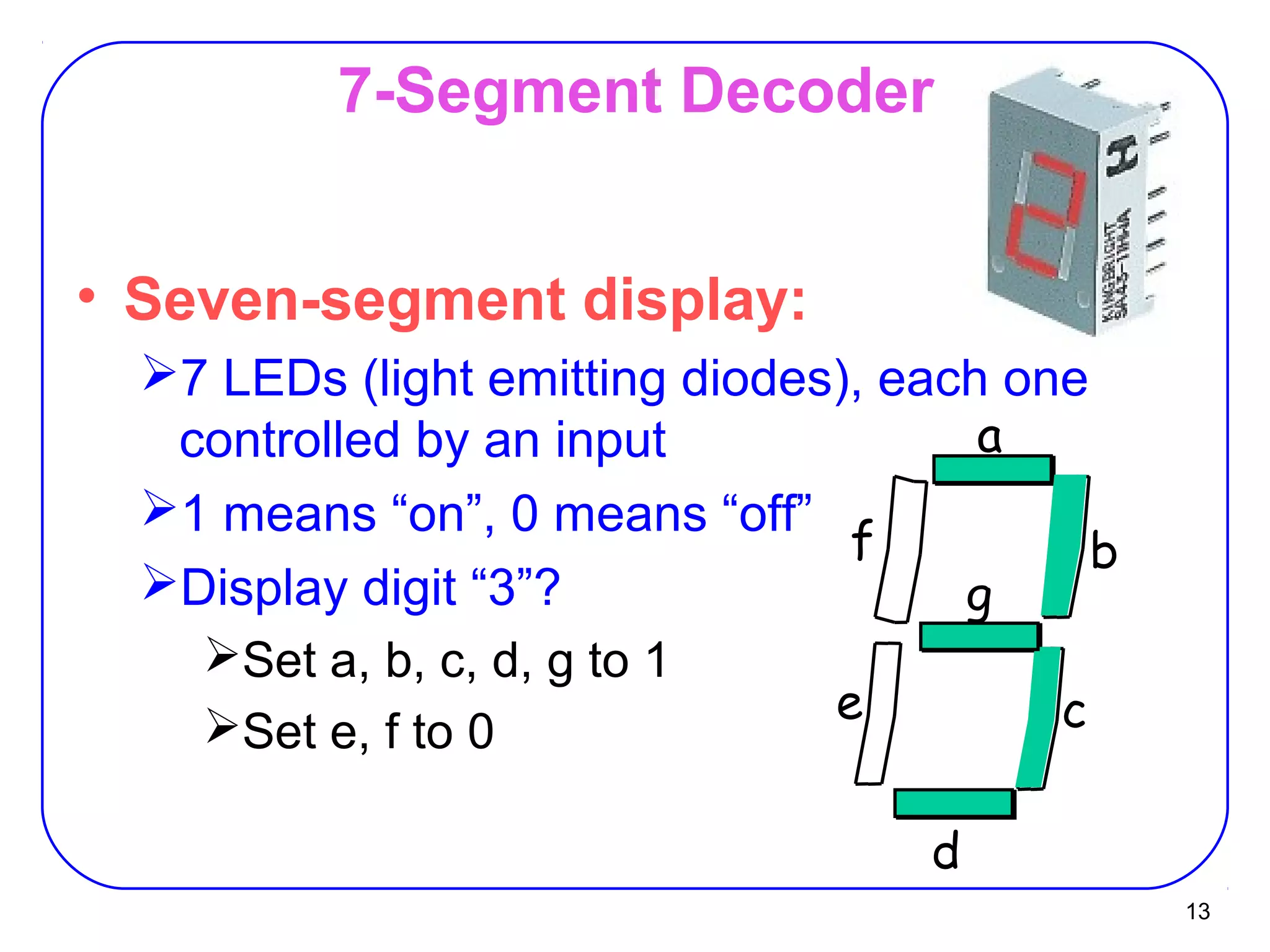 13
7-Segment Decoder
• Seven-segment display:
7 LEDs (light emitting diodes), each one
controlled by an input
1 means “on”, 0 means “off”
Display digit “3”?
Set a, b, c, d, g to 1
Set e, f to 0
d
a
b
ce
f
g
 