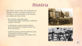 História
Em 1857, nessa data, foi realizada nos
Estados Unidos a primeira greve de
mulheres, em uma fábrica de tecidos
na cidade de Nova York.
• As tecelãs reivindicavam
tratamento digno (sofriam violência
sexual e física),
• redução da carga horária diária
para 10 horas (a carga horária era
de 16 horas) e
• salários iguais aos dos homens que
exerciam o mesmo cargo
(ganhavam um terço do salário dos
homens).
 