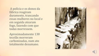 A polícia e os donos da
fábrica reagiram
duramente, trancando
essas mulheres no local e
em seguida atearam
fogo, fazendo com que
todas morressem.
Aproximadamente 130
tecelãs morreram
carbonizadas, num ato
totalmente desumano.
 
