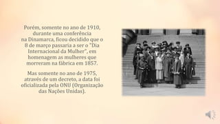 Porém, somente no ano de 1910,
durante uma conferência
na Dinamarca, ficou decidido que o
8 de março passaria a ser o "Dia
Internacional da Mulher", em
homenagem as mulheres que
morreram na fábrica em 1857.
Mas somente no ano de 1975,
através de um decreto, a data foi
oficializada pela ONU (Organização
das Nações Unidas).
 