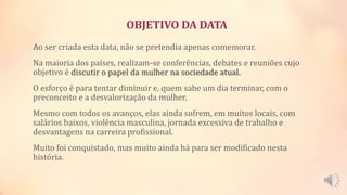 OBJETIVO DA DATA
Ao ser criada esta data, não se pretendia apenas comemorar.
Na maioria dos países, realizam-se conferências, debates e reuniões cujo
objetivo é discutir o papel da mulher na sociedade atual.
O esforço é para tentar diminuir e, quem sabe um dia terminar, com o
preconceito e a desvalorização da mulher.
Mesmo com todos os avanços, elas ainda sofrem, em muitos locais, com
salários baixos, violência masculina, jornada excessiva de trabalho e
desvantagens na carreira profissional.
Muito foi conquistado, mas muito ainda há para ser modificado nesta
história.
 