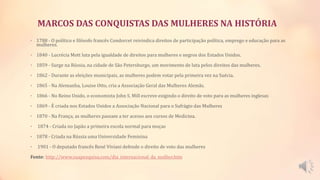 MARCOS DAS CONQUISTAS DAS MULHERES NA HISTÓRIA
• 1788 - O político e filósofo francês Condorcet reivindica direitos de participação política, emprego e educação para as
mulheres.
• 1840 - Lucrécia Mott luta pela igualdade de direitos para mulheres e negros dos Estados Unidos.
• 1859 - Surge na Rússia, na cidade de São Petersburgo, um movimento de luta pelos direitos das mulheres.
• 1862 - Durante as eleições municipais, as mulheres podem votar pela primeira vez na Suécia.
• 1865 - Na Alemanha, Louise Otto, cria a Associação Geral das Mulheres Alemãs.
• 1866 - No Reino Unido, o economista John S. Mill escreve exigindo o direito de voto para as mulheres inglesas
• 1869 - É criada nos Estados Unidos a Associação Nacional para o Sufrágio das Mulheres
• 1870 - Na França, as mulheres passam a ter acesso aos cursos de Medicina.
• 1874 - Criada no Japão a primeira escola normal para moças
• 1878 - Criada na Rússia uma Universidade Feminina
• 1901 - O deputado francês René Viviani defende o direito de voto das mulheres
Fonte: http://www.suapesquisa.com/dia_internacional_da_mulher.htm
 