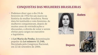 CONQUISTAS DAS MULHERES BRASILEIRAS
• Podemos dizer que o dia 24 de
fevereiro de 1932 foi um marco na
história da mulher brasileira. Nesta
data foi instituído o voto feminino. As
mulheres conquistavam, depois de
muitos anos de reivindicações e
discussões, o direito de votar e serem
eleitas para cargos no executivo
e legislativo.
• A Lei Maria da Penha, denominação
popular da Lei número 11.340,
Decretada pelo Congresso Nacional,
em 22 de setembro de 2006.
Antes
Depois
 