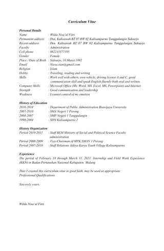 Curriculum Vitae 
Personal Details 
Name : Wilda Nisa’ul Fitri 
Permanent address : Dsn. Kalisawah RT 07 RW 02 Kalisampurno Tanggulangin Sidoarjo 
Recent address : Dsn. Kalisawah RT 07 RW 02 Kalisampurno Tanggulangin Sidoarjo 
Faculty : Administration 
Cell phone : 082233377195 
Gender : Female 
Place / Date of Birth : Sidoarjo, 10 Maret 1992 
Email : Niesa.rian@gmail.com 
Religion : Islam 
Hobby : Traveling, reading and writing 
Skills : Work well with others, own vehicle, driving license A and C, good 
communication skill and speak English fluently both oral and written. 
Computer Skills : Microsoft Office (Ms. Word, MS. Excel, MS. Powerpoint) and Internet 
Strength : Good communication and leadership 
Weakness : I cannot control of my emotion 
History of Education 
2010-2014 : Department of Public Administration Brawijaya University 
2007-2010 : SMA Negeri 1 Porong 
2004-2007 : SMP Negeri 1 Tanggulangin 
1998-2004 : SDN Kalisampurno 2 
History Organization 
Period 2010-2011 : Staff BEM Ministry of Social and Political Science Faculty 
administration 
Period 2008-2009 : Vice-Chairman of MPK SMAN 1 Porong 
Period 2007-2010 : Staff Relations Aditya Karya Youth Village Kalisampurno 
Experience 
The period of February 18 through March 31, 2013: Internship and Field Work Experience 
(KKN) in Badan Pertanahan Nasional Kabupaten Malang 
Thus I created this curriculum vitae in good faith, may be used as appropriate. 
Professional Qualifications 
Sincerely yours, 
Wilda Nisa’ul Fitri 
 