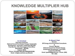 KNOWLEDGE MULTIPLIER HUB
Dr. Kirit Shelat
Executive Chairman,
National Council for Climate Change, Sustainable
Development and Public Leadership (NCCSD)
Post Box No. 4146, Navrangpura Post Office,
Ahmedabad – 380 009.
Gujarat, INDIA.
Phone: 079-26421580 (Off) 09904404393(M)
Email: info@nccsdindia.org Website:
Dr. Bharat C Patel
Director,
BP Energy & Environmental Consultants
&
Council Member
National Council for Climate Change,
Sustainable Development and Public
Leadership (NCCSD)
Email: bpatel46@gmail.com , Phone: (609)
721- 3552
 