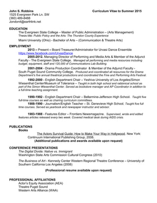 John S. Robbins Curriculum Vitae to Summer 2015
1525 Evergreen Park Ln. SW
(360) 489-8488
Jondon4@earthlink.net
EDUCATION
The Evergreen State College – Master of Public Administration – (Arts Management)
Thesis title: Public Policy and the Arts: The Thurston County Experience
Miami University (Ohio) - Bachelor of Arts – (Communication & Theatre Arts)
EMPLOYMENT
2013 – Present – Board Treasurer/Administrator for Urvasi Dance Ensemble
https://www.facebook.com/UrvasiDance
2005-2012. Managing Director of Performing and Media Arts & Member of the Adjunct
Faculty - The Evergreen State College. Managed all performing and media resources including
budget, equipment, staff and 120,000 sf Communications Lab Building.
2001-2004 - Drama Production Coordinator & Member of the Adjunct Faculty -
South Puget Sound Community College. Produced and coordinated all resources for the Drama
Department’s five annual theatrical productions and coordinated the Fine and Performing Arts Festival.
1992-2000 - English Department Chair – Yeshiva University of Los Angeles/Simon
Wiesenthal Center/Museum of Tolerance – Taught in both high school and rabbinical school as
part of the Simon Wiesenthal Center. Served as bookstore manager and AP Coordinator in addition to
a full-time teaching assignment.
1990-1992 - English Department Chair – Bellarmine-Jefferson High School. Taught five
full-time courses as well as chairing curriculum committees.
1988-1990 - Journalism/English Teacher – St. Genevieve High School. Taught five full
time courses. Served as yearbook and newspaper instructor and advisor.
1983-1988 - Features Editor – Frontiers Newsmagazine. Supervised, wrote and edited
features articles released every two week. Covered medical desk during AIDS crisis.
PUBLICATIONS
Books
The Actors Survival Guide: How to Make Your Way in Hollywood. New York:
Continuum International Publishing Group, 2008.
(Additional publications and awards available upon request)
CONFERENCE PRESENTATIONS
The Digital Divide: Native vs. Immigrant
Washington State Arts Commission Cultural Congress (2010)
The Business of Art - Kennedy Center Western Regional Theatre Conference – University of
Southern California Los Angeles (2008)
(Professional resume available upon request)
PROFESSIONAL AFFILIATIONS
Actor’s Equity Association (AEA)
Theatre Puget Sound
Western Arts Alliance (WAA)
 
