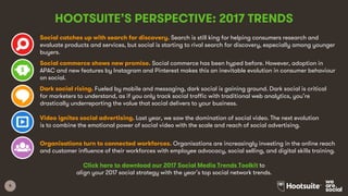 8
HOOTSUITE’S PERSPECTIVE: 2017 TRENDS
Social catches up with search for discovery. Search is still king for helping consumers research and
evaluate products and services, but social is starting to rival search for discovery, especially among younger
buyers.
Social commerce shows new promise. Social commerce has been hyped before. However, adoption in
APAC and new features by Instagram and Pinterest makes this an inevitable evolution in consumer behaviour
on social.
Dark social rising. Fueled by mobile and messaging, dark social is gaining ground. Dark social is critical
for marketers to understand, as if you only track social traffic with traditional web analytics, you’re
drastically underreporting the value that social delivers to your business.
Video ignites social advertising. Last year, we saw the domination of social video. The next evolution
is to combine the emotional power of social video with the scale and reach of social advertising.
Organisations turn to connected workforces. Organisations are increasingly investing in the online reach
and customer influence of their workforces with employee advocacy, social selling, and digital skills training.
Click here to download our 2017 Social Media Trends Toolkit to
align your 2017 social strategy with the year’s top social network trends.
 