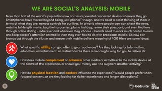 80
WE ARE SOCIAL’S ANALYSIS: MOBILE
More than half of the world’s population now carries a powerful connected device wherever they go.
Smartphones have moved beyond being just ‘phones’ though, and we need to start thinking of them in
terms of what they are: remote controls for our lives. In a world where people can can check the news,
watch a full-length movie, buy their groceries, plan a holiday, renew their passport, and even find love
through online dating – wherever and whenever they choose – brands need to work much harder to earn
and keep people’s attention on mobile than they ever had to do with broadcast media. So how can
brands cut through the clutter and ensure their mobile delivers meaningful ROI? Here are some ideas:
What specific utility can you offer to your audiences? Are they looking for information,
education, entertainment, or distraction? Is there a meaningful way for you to deliver it?
How does mobile complement or enhance other media or activities? Is the mobile device at
the centre of the experience, or should you merely use it to augment another activity?
How do physical location and context influence the experience? Would people prefer short,
focused content, or are they looking for richer experiences and longer distractions?
 
