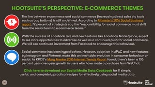 96
HOOTSUITE’S PERSPECTIVE: E-COMMERCE THEMES
The line between e-commerce and social commerce (increasing direct sales via tools
such as buy buttons) is still undefined. According to Altimeter's 2016 Social Business
report, 72 percent of strategists say the “responsibility for social commerce must shift
from the social team to e-commerce teams.”
With the success of Facebook Live and new features like Facebook Marketplace, expect
to see more opportunities to advertise as well as a continued push for social commerce.
We will see continued investment from Facebook to encourage this behaviour.
Social commerce has been hyped before. However, adoption in APAC and new features
by Instagram and Pinterest make this an inevitable evolution in consumer behaviour on
social. As KPCB’s Mary Meeker 2016 Internet Trends Report found, there’s been a 106
percent year-over-year growth in users who have made a purchase from WeChat.
Click here to download our Social Media Data Cookbook for 11 simple,
useful, and completely practical recipes for effectively using social media data.
 