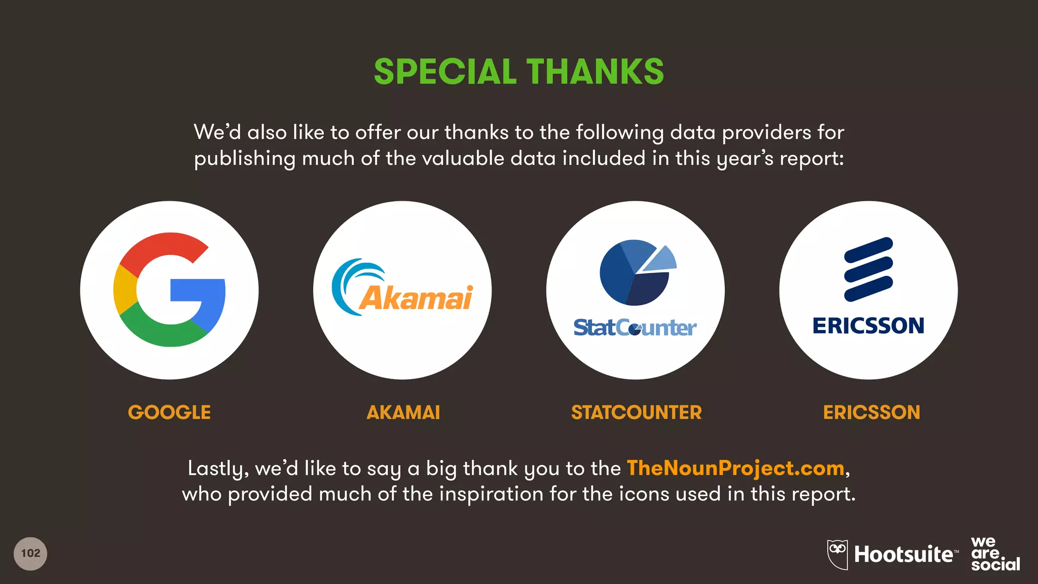 102
SPECIAL THANKS
We’d also like to offer our thanks to the following data providers for
publishing much of the valuable data included in this year’s report:
AKAMAIGOOGLE ERICSSONSTATCOUNTER
Lastly, we’d like to say a big thank you to the TheNounProject.com,
who provided much of the inspiration for the icons used in this report.
 