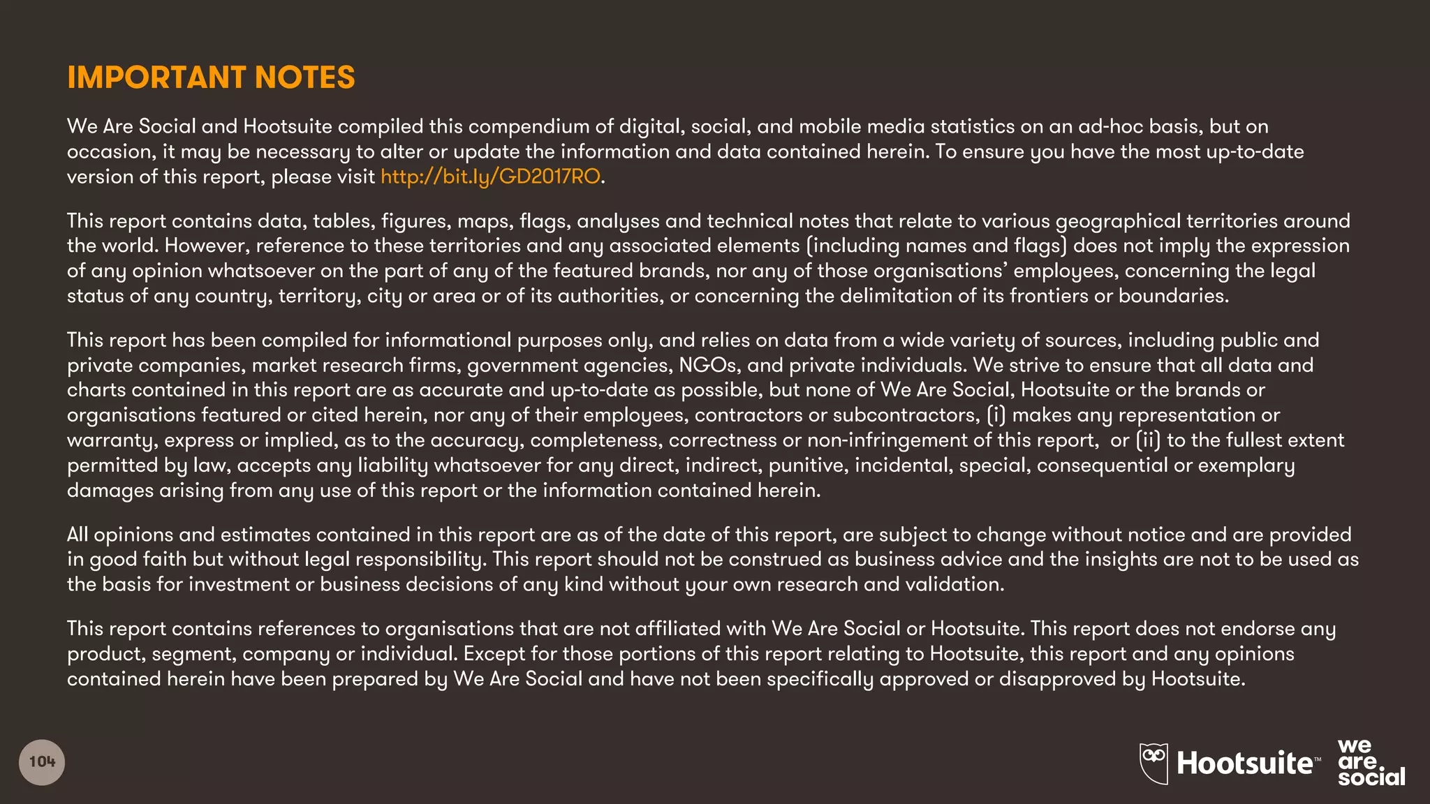 104
IMPORTANT NOTES
We Are Social and Hootsuite compiled this compendium of digital, social, and mobile media statistics on an ad-hoc basis, but on
occasion, it may be necessary to alter or update the information and data contained herein. To ensure you have the most up-to-date
version of this report, please visit http://bit.ly/GD2017RO.
This report contains data, tables, figures, maps, flags, analyses and technical notes that relate to various geographical territories around
the world. However, reference to these territories and any associated elements (including names and flags) does not imply the expression
of any opinion whatsoever on the part of any of the featured brands, nor any of those organisations’ employees, concerning the legal
status of any country, territory, city or area or of its authorities, or concerning the delimitation of its frontiers or boundaries.
This report has been compiled for informational purposes only, and relies on data from a wide variety of sources, including public and
private companies, market research firms, government agencies, NGOs, and private individuals. We strive to ensure that all data and
charts contained in this report are as accurate and up-to-date as possible, but none of We Are Social, Hootsuite or the brands or
organisations featured or cited herein, nor any of their employees, contractors or subcontractors, (i) makes any representation or
warranty, express or implied, as to the accuracy, completeness, correctness or non-infringement of this report, or (ii) to the fullest extent
permitted by law, accepts any liability whatsoever for any direct, indirect, punitive, incidental, special, consequential or exemplary
damages arising from any use of this report or the information contained herein.
All opinions and estimates contained in this report are as of the date of this report, are subject to change without notice and are provided
in good faith but without legal responsibility. This report should not be construed as business advice and the insights are not to be used as
the basis for investment or business decisions of any kind without your own research and validation.
This report contains references to organisations that are not affiliated with We Are Social or Hootsuite. This report does not endorse any
product, segment, company or individual. Except for those portions of this report relating to Hootsuite, this report and any opinions
contained herein have been prepared by We Are Social and have not been specifically approved or disapproved by Hootsuite.
 
