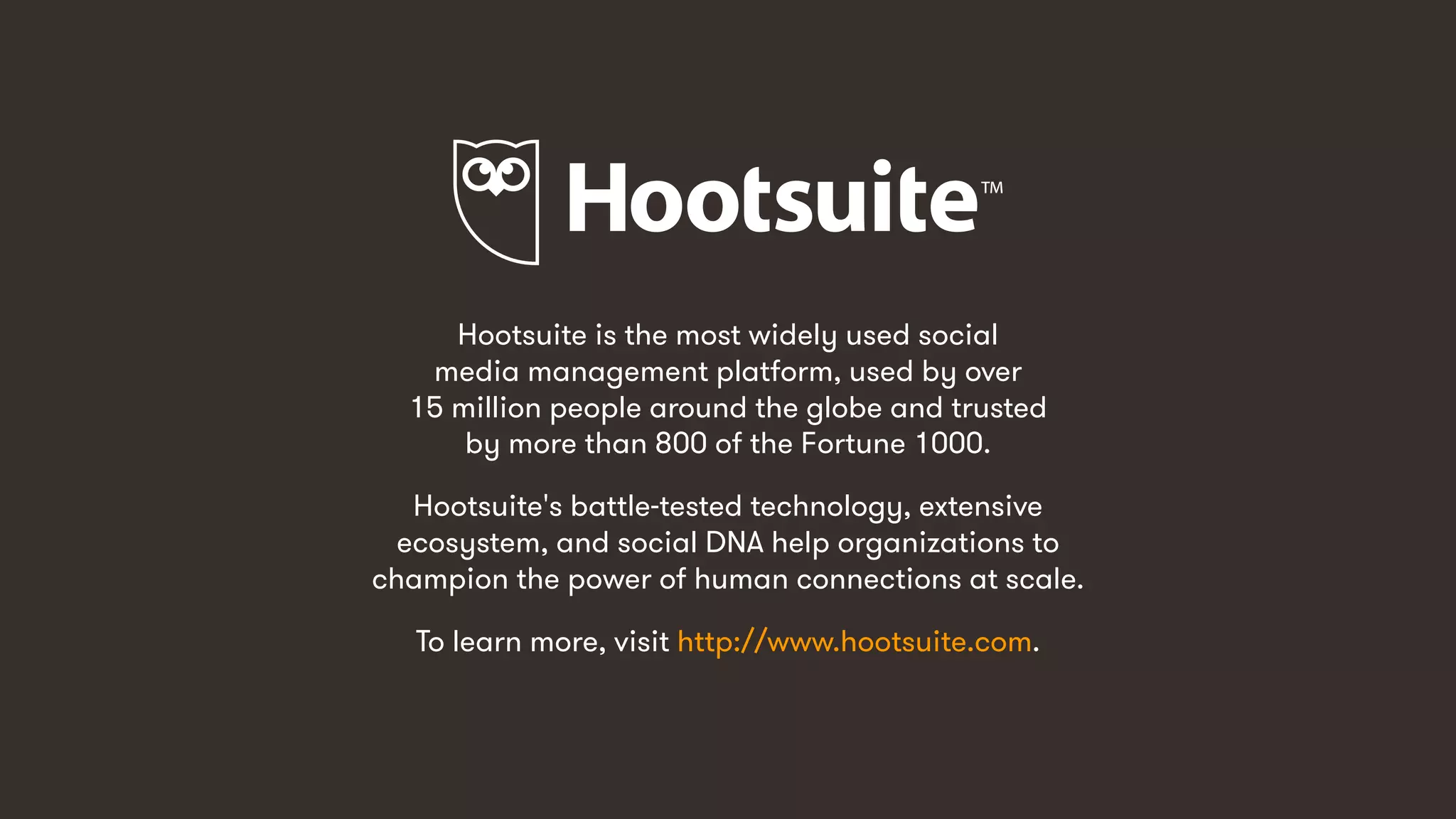 105
Hootsuite is the most widely used social
media management platform, used by over
15 million people around the globe and trusted
by more than 800 of the Fortune 1000.
Hootsuite's battle-tested technology, extensive
ecosystem, and social DNA help organizations to
champion the power of human connections at scale.
To learn more, visit http://www.hootsuite.com.
 