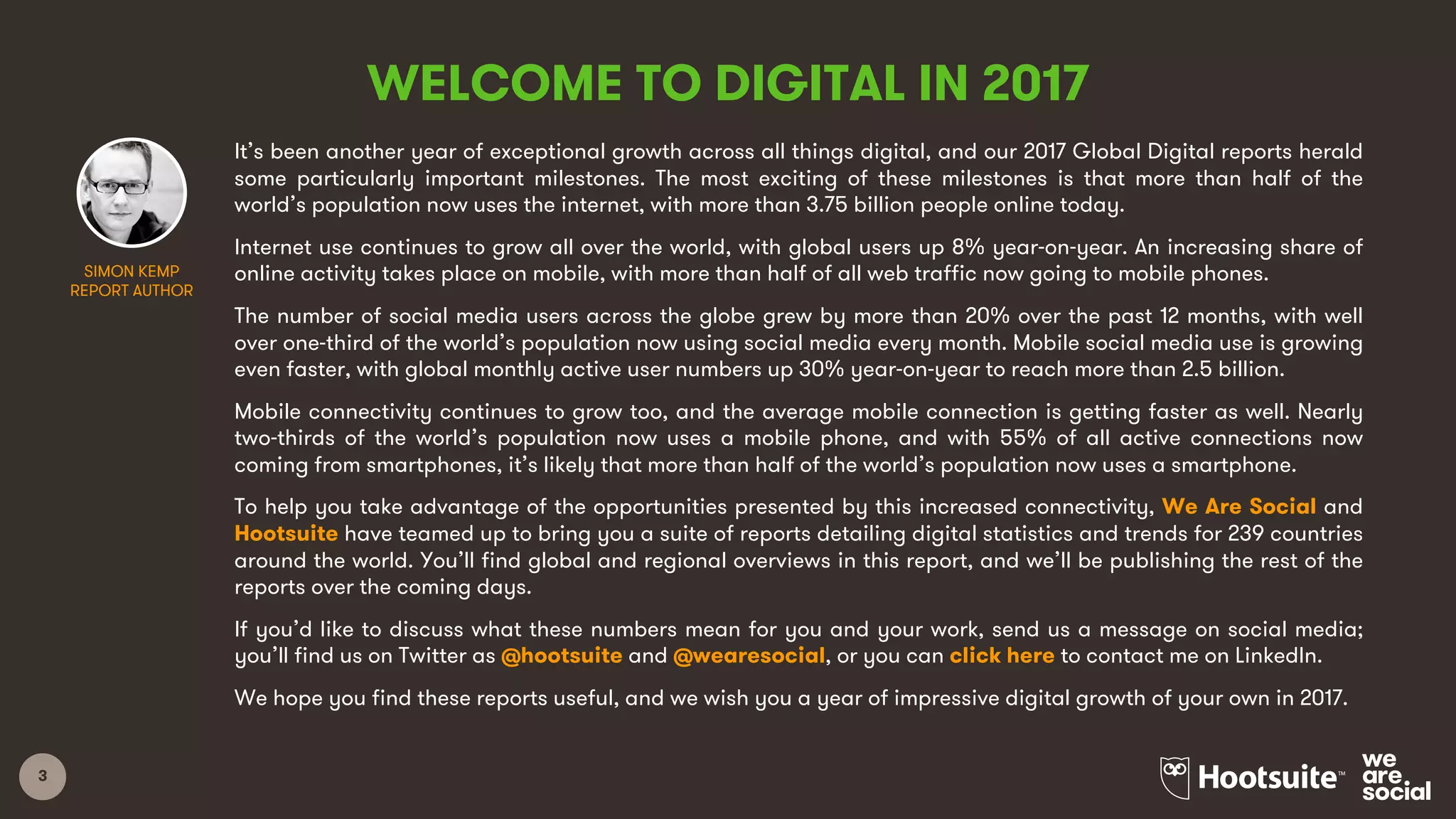 3
WELCOME TO DIGITAL IN 2017
It’s been another year of exceptional growth across all things digital, and our 2017 Global Digital reports herald
some particularly important milestones. The most exciting of these milestones is that more than half of the
world’s population now uses the internet, with more than 3.75 billion people online today.
Internet use continues to grow all over the world, with global users up 8% year-on-year. An increasing share of
online activity takes place on mobile, with more than half of all web traffic now going to mobile phones.
The number of social media users across the globe grew by more than 20% over the past 12 months, with well
over one-third of the world’s population now using social media every month. Mobile social media use is growing
even faster, with global monthly active user numbers up 30% year-on-year to reach more than 2.5 billion.
Mobile connectivity continues to grow too, and the average mobile connection is getting faster as well. Nearly
two-thirds of the world’s population now uses a mobile phone, and with 55% of all active connections now
coming from smartphones, it’s likely that more than half of the world’s population now uses a smartphone.
To help you take advantage of the opportunities presented by this increased connectivity, We Are Social and
Hootsuite have teamed up to bring you a suite of reports detailing digital statistics and trends for 239 countries
around the world. You’ll find global and regional overviews in this report, and we’ll be publishing the rest of the
reports over the coming days.
If you’d like to discuss what these numbers mean for you and your work, send us a message on social media;
you’ll find us on Twitter as @hootsuite and @wearesocial, or you can click here to contact me on LinkedIn.
We hope you find these reports useful, and we wish you a year of impressive digital growth of your own in 2017.
SIMON KEMP
REPORT AUTHOR
 