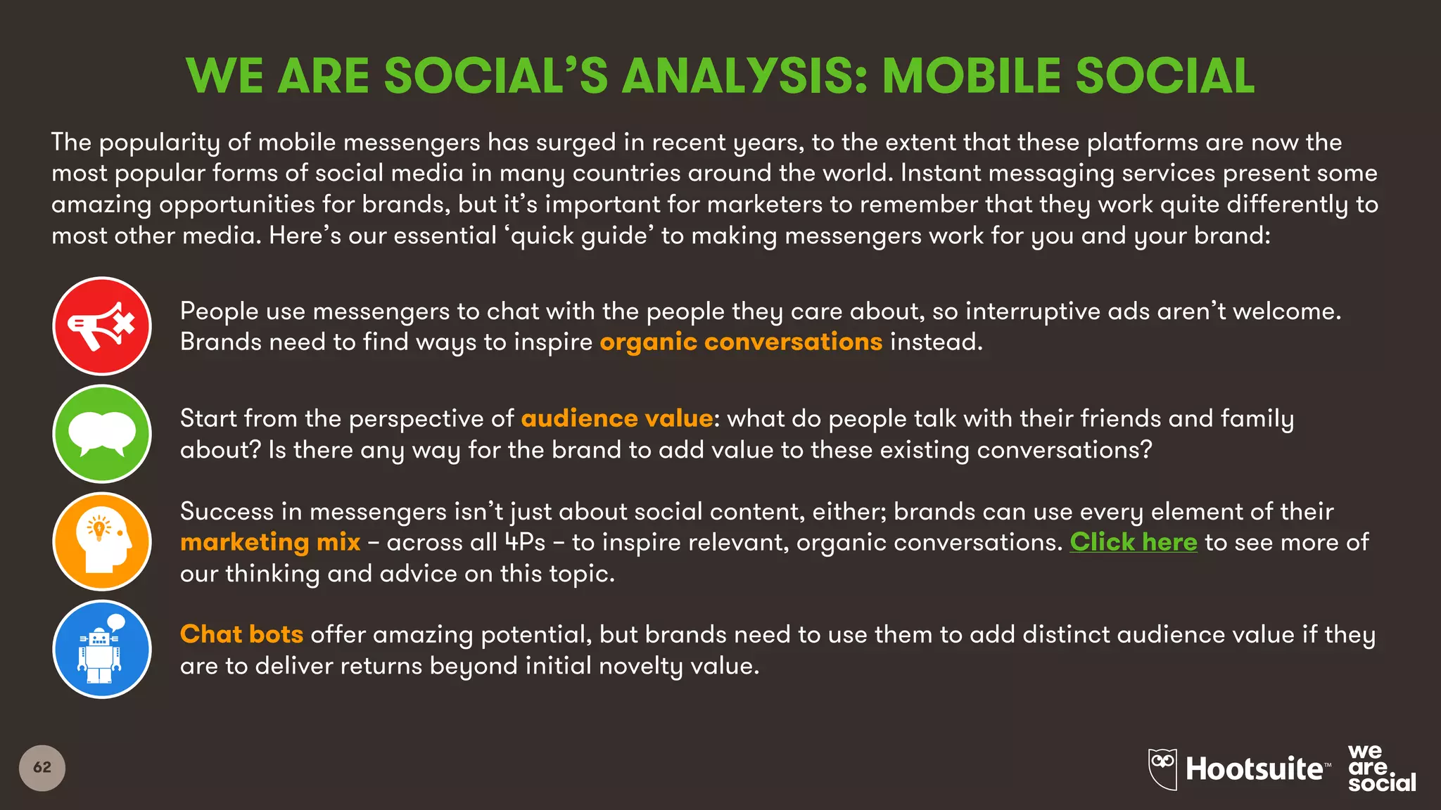 62
WE ARE SOCIAL’S ANALYSIS: MOBILE SOCIAL
The popularity of mobile messengers has surged in recent years, to the extent that these platforms are now the
most popular forms of social media in many countries around the world. Instant messaging services present some
amazing opportunities for brands, but it’s important for marketers to remember that they work quite differently to
most other media. Here’s our essential ‘quick guide’ to making messengers work for you and your brand:
People use messengers to chat with the people they care about, so interruptive ads aren’t welcome.
Brands need to find ways to inspire organic conversations instead.
Start from the perspective of audience value: what do people talk with their friends and family
about? Is there any way for the brand to add value to these existing conversations?
Success in messengers isn’t just about social content, either; brands can use every element of their
marketing mix – across all 4Ps – to inspire relevant, organic conversations. Click here to see more of
our thinking and advice on this topic.
Chat bots offer amazing potential, but brands need to use them to add distinct audience value if they
are to deliver returns beyond initial novelty value.
 