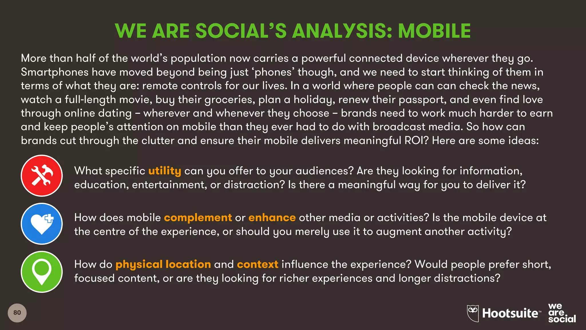 80
WE ARE SOCIAL’S ANALYSIS: MOBILE
More than half of the world’s population now carries a powerful connected device wherever they go.
Smartphones have moved beyond being just ‘phones’ though, and we need to start thinking of them in
terms of what they are: remote controls for our lives. In a world where people can can check the news,
watch a full-length movie, buy their groceries, plan a holiday, renew their passport, and even find love
through online dating – wherever and whenever they choose – brands need to work much harder to earn
and keep people’s attention on mobile than they ever had to do with broadcast media. So how can
brands cut through the clutter and ensure their mobile delivers meaningful ROI? Here are some ideas:
What specific utility can you offer to your audiences? Are they looking for information,
education, entertainment, or distraction? Is there a meaningful way for you to deliver it?
How does mobile complement or enhance other media or activities? Is the mobile device at
the centre of the experience, or should you merely use it to augment another activity?
How do physical location and context influence the experience? Would people prefer short,
focused content, or are they looking for richer experiences and longer distractions?
 