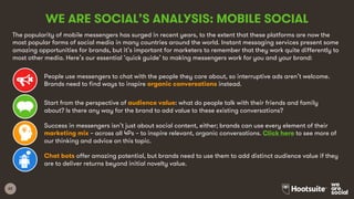 62
WE ARE SOCIAL’S ANALYSIS: MOBILE SOCIAL
The popularity of mobile messengers has surged in recent years, to the extent that these platforms are now the
most popular forms of social media in many countries around the world. Instant messaging services present some
amazing opportunities for brands, but it’s important for marketers to remember that they work quite differently to
most other media. Here’s our essential ‘quick guide’ to making messengers work for you and your brand:
People use messengers to chat with the people they care about, so interruptive ads aren’t welcome.
Brands need to find ways to inspire organic conversations instead.
Start from the perspective of audience value: what do people talk with their friends and family
about? Is there any way for the brand to add value to these existing conversations?
Success in messengers isn’t just about social content, either; brands can use every element of their
marketing mix – across all 4Ps – to inspire relevant, organic conversations. Click here to see more of
our thinking and advice on this topic.
Chat bots offer amazing potential, but brands need to use them to add distinct audience value if they
are to deliver returns beyond initial novelty value.
 