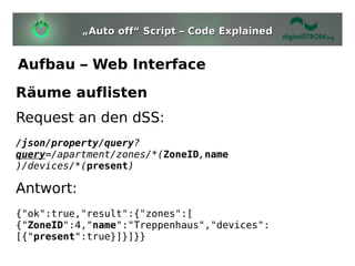 „Auto off“ Script – Code Explained


Aufbau – Web Interface
Räume auflisten
Request an den dSS:
/json/property/query?
query=/apartment/zones/*(ZoneID,name
)/devices/*(present)

Antwort:
{"ok":true,"result":{"zones":[
{"ZoneID":4,"name":"Treppenhaus","devices":
[{"present":true}]}]}}
 