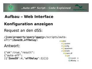 „Auto off“ Script – Code Explained


Aufbau – Web Interface
Konfiguration anzeigen
Request an den dSS:
/json/property/query?query=/scripts/auto-
off/*(ZoneID,offDelay)

Antwort:
{"ok":true,"result":
{"auto-off":
[{"ZoneID":4,"offDelay":1}]}}
 