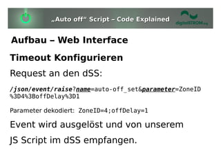 „Auto off“ Script – Code Explained


Aufbau – Web Interface
Timeout Konfigurieren
Request an den dSS:
/json/event/raise?name=auto-off_set&parameter=ZoneID
%3D4%3BoffDelay%3D1

Parameter dekodiert: ZoneID=4;offDelay=1

Event wird ausgelöst und von unserem
JS Script im dSS empfangen.
 
