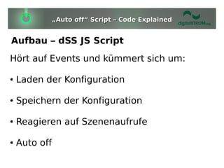 „Auto off“ Script – Code Explained


Aufbau – dSS JS Script
Hört auf Events und kümmert sich um:

●   Laden der Konfiguration

●   Speichern der Konfiguration

●   Reagieren auf Szenenaufrufe

●   Auto off
 