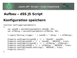 „Auto off“ Script – Code Explained


Aufbau – dSS JS Script
Konfiguration speichern
function setTrigger(parameters)
{
    var zoneID = parseInt(parameters.ZoneID, 10);
    var offDelay = parseInt(parameters.offDelay, 10);

    l.logln("Setting trigger: " + zoneID + " delay: " + offDelay);

    Property.setProperty(zoneID + '/' + 'ZoneID', zoneID);
    Property.setFlag(zoneID + '/' + 'ZoneID', 'ARCHIVE', true);
    Property.setProperty(zoneID + '/' + 'offDelay', offDelay);
    Property.setFlag(zoneID + '/' + 'offDelay', 'ARCHIVE', true);
    Property.setFlag(zoneID.toString(), 'ARCHIVE', true);
    Property.store();
}
 