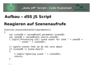 „Auto off“ Script – Code Explained


Aufbau – dSS JS Script
Reagieren auf Szenenaufrufe
function processSceneCall(parameters)
{
    var sceneID = raisedEvent.parameter.sceneID;
    var zoneID = raisedEvent.source.zoneID;
    l.logln("Processing call scene event for zone " + zoneID +
            " scene " + sceneID);

   // ignore scenes that we do not care about
   if (sceneID != Scene.User1)
   {
       l.logln("Ignoring scene " + sceneID);
       return;
   }

   ...
 
