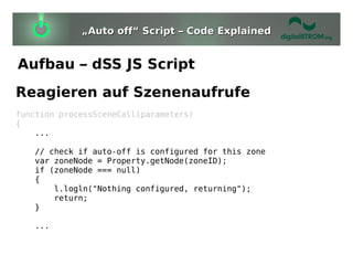 „Auto off“ Script – Code Explained


Aufbau – dSS JS Script
Reagieren auf Szenenaufrufe
function processSceneCall(parameters)
{
    ...

   // check if auto-off is configured for this zone
   var zoneNode = Property.getNode(zoneID);
   if (zoneNode === null)
   {
       l.logln("Nothing configured, returning");
       return;
   }

   ...
 