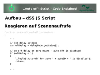 „Auto off“ Script – Code Explained


Aufbau – dSS JS Script
Reagieren auf Szenenaufrufe
function processSceneCall(parameters)
{
    ...

   // get delay setting
   var offDelay = delayNode.getValue();

   // an off delay of zero means - auto off is disabled
   if (offDelay < 1)
   {
       l.logln("Auto-off for zone " + zoneID + " is disabled");
       return;
   }

   ...
 