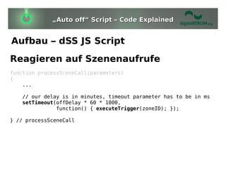 „Auto off“ Script – Code Explained


Aufbau – dSS JS Script
Reagieren auf Szenenaufrufe
function processSceneCall(parameters)
{
    ...

   // our delay is in minutes, timeout parameter has to be in ms
   setTimeout(offDelay * 60 * 1000,
              function() { executeTrigger(zoneID); });

} // processSceneCall
 