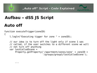 „Auto off“ Script – Code Explained


Aufbau – dSS JS Script
Auto off
function executeTrigger(zoneID)
{
    l.logln("Executing tigger for zone " + zoneID);

   // our idea is to turn off the light only if scene 1 was
   // called, if the user switches to a different scene we will
   // not turn off anything
   var lastCalledScene =
       Property.getProperty('/apartment/zones/zone' + zoneID +
                            '/groups/group1/lastCalledScene');


       ...
 
