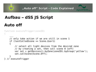„Auto off“ Script – Code Explained


Aufbau – dSS JS Script
Auto off
function executeTrigger(zoneID)
{
    ...
    // only take action if we are still in scene 1
    if (lastCalledScene == Scene.User1)
    {
        // select all light devices from the desired zone
        // by creating a set, then call scene 0 (off)
        var set = getDevices().byZone(zoneID).byGroup('yellow');
        set.callScene(Scene.Off);
    }
} // executeTrigger
 