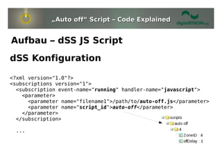 „Auto off“ Script – Code Explained


Aufbau – dSS JS Script
dSS Konfiguration

<?xml version="1.0"?>
<subscriptions version="1">
  <subscription event-name="running" handler-name="javascript">
    <parameter>
      <parameter name="filename1">/path/to/auto-off.js</parameter>
      <parameter name="script_id">auto-off</parameter>
    </parameter>
  </subscription>

 ...
 